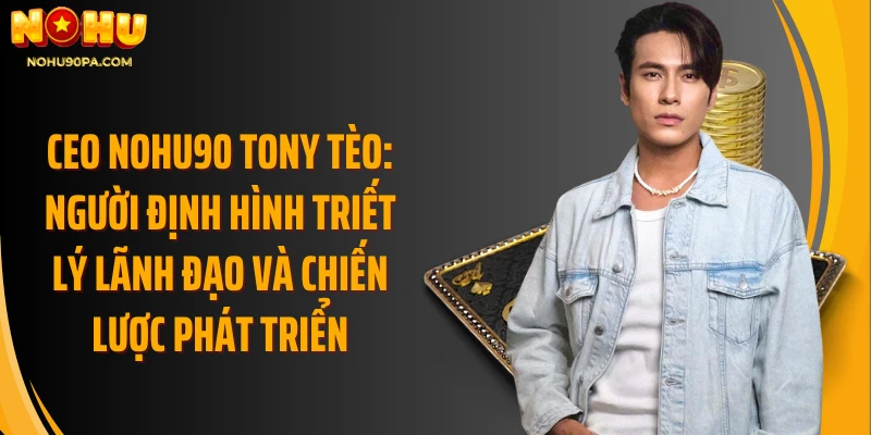 CEO Nohu90 Tony Tèo: Người định hình triết lý lãnh đạo và chiến lược phát triển