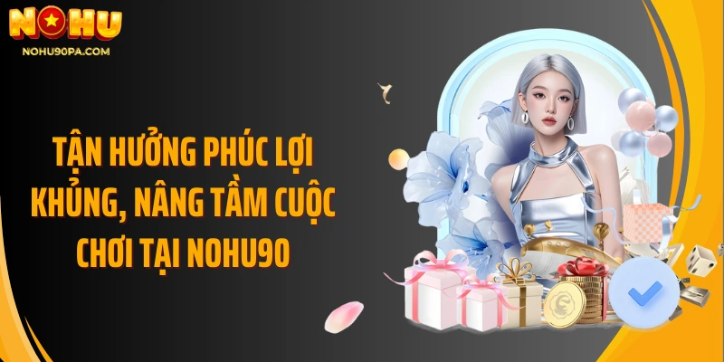 Tận hưởng phúc lợi khủng, nâng tầm cuộc chơi tại Nohu90